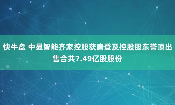快牛盘 中显智能齐家控股获唐登及控股股东誉顶出售合共7.49亿股股份