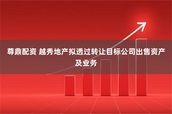 尊鼎配资 越秀地产拟透过转让目标公司出售资产及业务